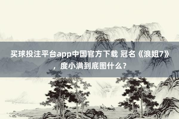 买球投注平台app中国官方下载 冠名《浪姐7》，度小满到底图什么？