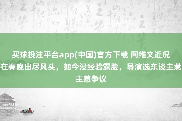 买球投注平台app(中国)官方下载 阎维文近况：曾在春晚出尽风头，如今没经验露脸，导演选东谈主惹争议