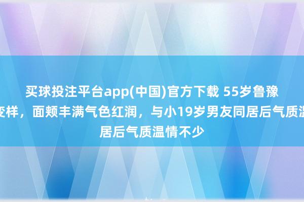 买球投注平台app(中国)官方下载 55岁鲁豫情状大变样，面颊丰满气色红润，与小19岁男友同居后气质温情不少