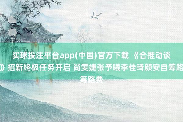 买球投注平台app(中国)官方下载 《合推动谈主》招新终极任务开启 尚雯婕张予曦李佳琦颜安自筹路费
