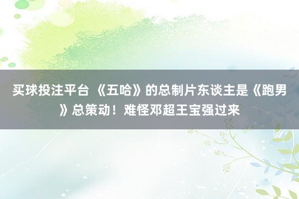 买球投注平台 《五哈》的总制片东谈主是《跑男》总策动！难怪邓超王宝强过来