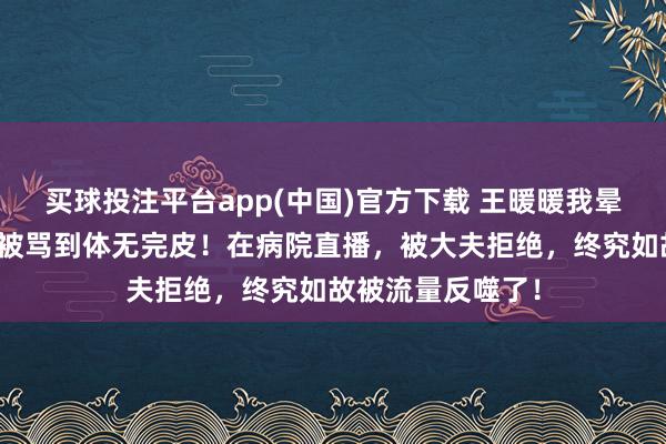 买球投注平台app(中国)官方下载 王暖暖我晕后解约得胜，却被骂到体无完皮！在病院直播，被大夫拒绝，终究如故被流量反噬了！
