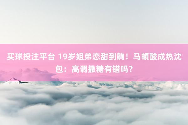 买球投注平台 19岁姐弟恋甜到齁!马頔酸成热沈包:高调撒糖有错吗?