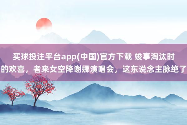 买球投注平台app(中国)官方下载 竣事淘汰时的欢喜，者来女空降谢娜演唱会，这东说念主脉绝了