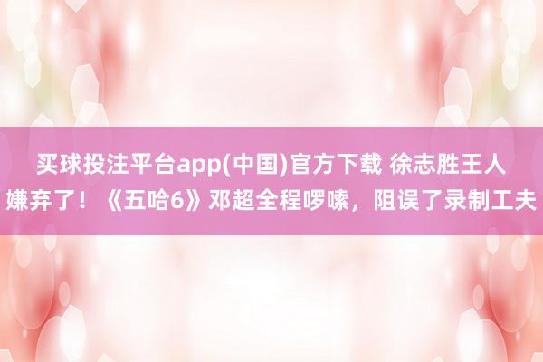 买球投注平台app(中国)官方下载 徐志胜王人嫌弃了!《五哈6》邓超全程啰嗦,阻误了录制工夫