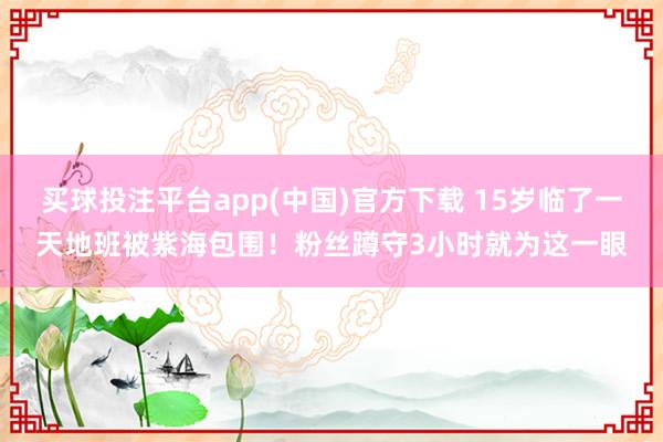 买球投注平台app(中国)官方下载 15岁临了一天地班被紫海包围！粉丝蹲守3小时就为这一眼