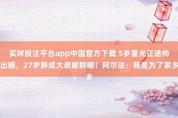 买球投注平台app中国官方下载 5岁星光正途帅出圈,27岁胖成大叔被群嘲!阿尔法:我是为了家乡
