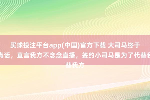 买球投注平台app(中国)官方下载 大司马终于说真话，直言我方不念念直播，签约小司马是为了代替我方