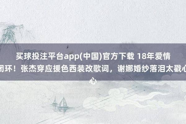 买球投注平台app(中国)官方下载 18年爱情闭环！张杰穿应援色西装改歌词，谢娜婚纱落泪太戳心