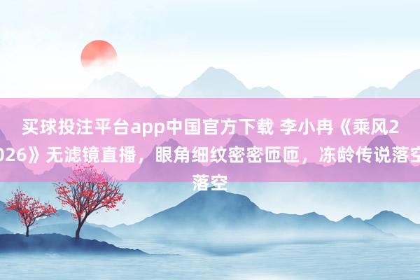 买球投注平台app中国官方下载 李小冉《乘风2026》无滤镜直播,眼角细纹密密匝匝,冻龄传说落空