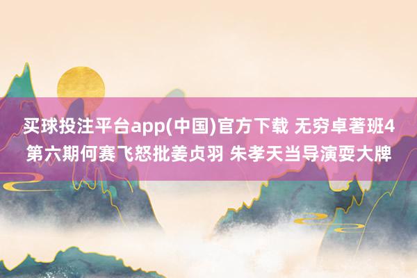 买球投注平台app(中国)官方下载 无穷卓著班4第六期何赛飞怒批姜贞羽 朱孝天当导演耍大牌