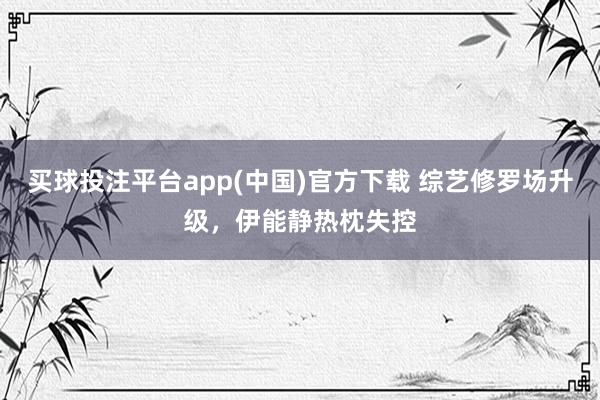 买球投注平台app(中国)官方下载 综艺修罗场升级,伊能静热枕失控
