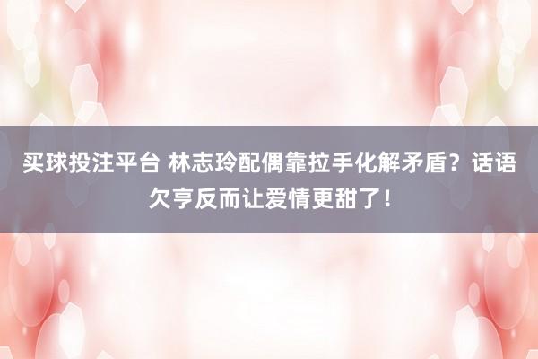 买球投注平台 林志玲配偶靠拉手化解矛盾？话语欠亨反而让爱情更甜了！