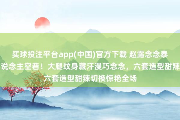 买球投注平台app(中国)官方下载 赵露念念泰国演唱会万东说念主空巷！大腿纹身藏汗漫巧念念，六套造型甜辣切换惊艳全场