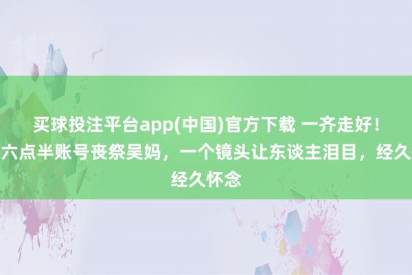 买球投注平台app(中国)官方下载 一齐走好！陈翔六点半账号丧祭吴妈，一个镜头让东谈主泪目，经久怀念