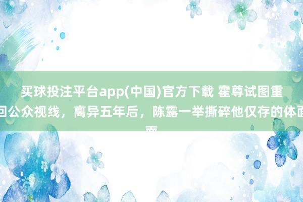买球投注平台app(中国)官方下载 霍尊试图重回公众视线，离异五年后，陈露一举撕碎他仅存的体面