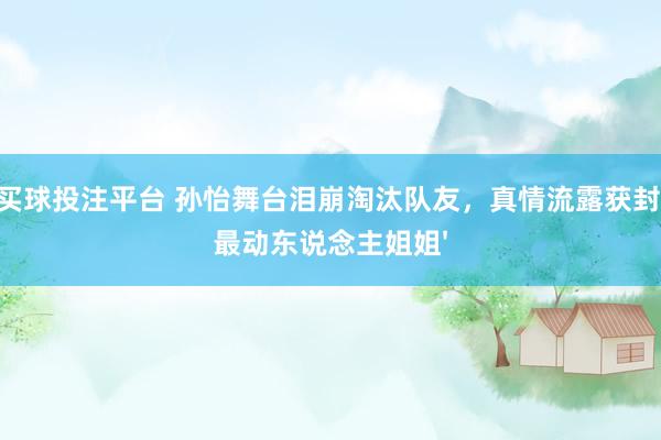 买球投注平台 孙怡舞台泪崩淘汰队友，真情流露获封'最动东说念主姐姐'