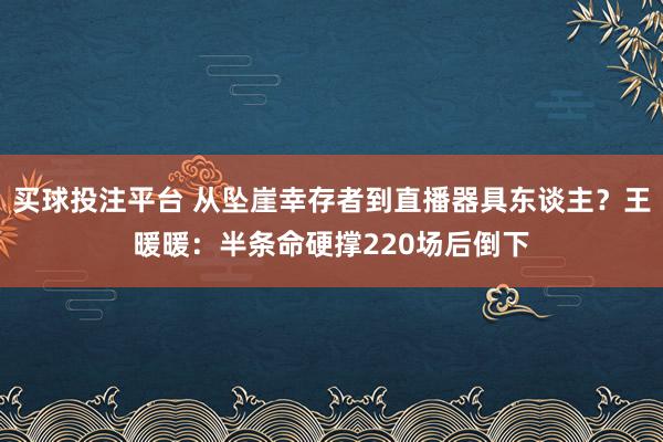 买球投注平台 从坠崖幸存者到直播器具东谈主？王暖暖：半条命硬撑220场后倒下