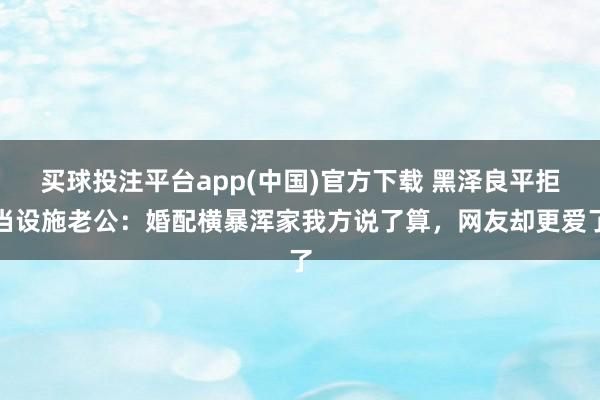 买球投注平台app(中国)官方下载 黑泽良平拒当设施老公：婚配横暴浑家我方说了算，网友却更爱了