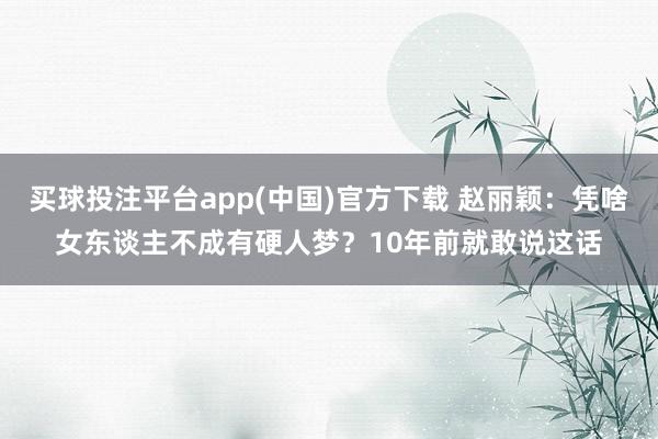 买球投注平台app(中国)官方下载 赵丽颖：凭啥女东谈主不成有硬人梦？10年前就敢说这话