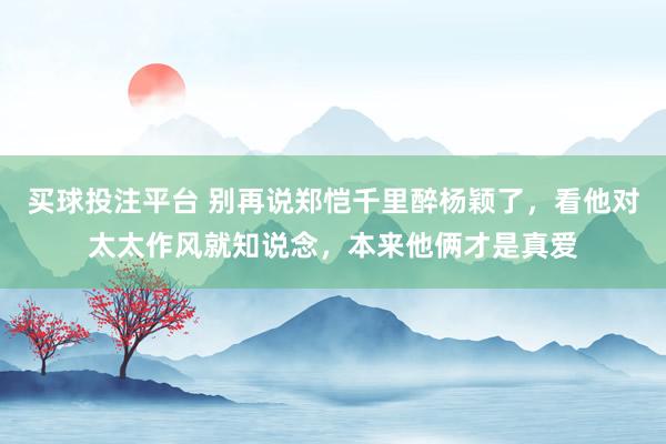 买球投注平台 别再说郑恺千里醉杨颖了，看他对太太作风就知说念，本来他俩才是真爱