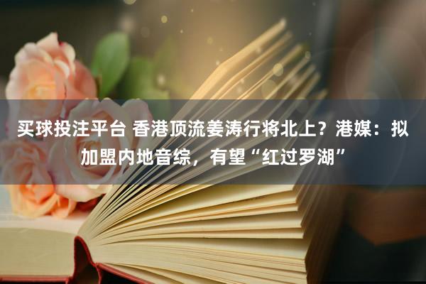买球投注平台 香港顶流姜涛行将北上？港媒：拟加盟内地音综，有望“红过罗湖”