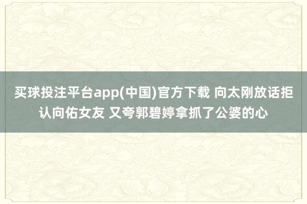 买球投注平台app(中国)官方下载 向太刚放话拒认向佑女友 又夸郭碧婷拿抓了公婆的心