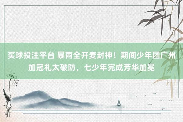买球投注平台 暴雨全开麦封神！期间少年团广州加冠礼太破防，七少年完成芳华加冕