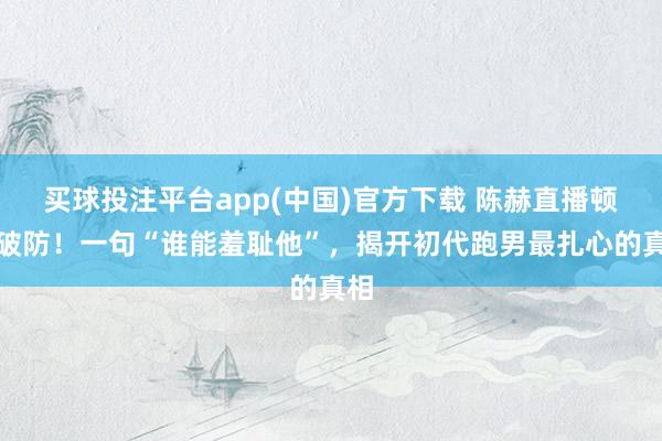 买球投注平台app(中国)官方下载 陈赫直播顿然破防！一句“谁能羞耻他”，揭开初代跑男最扎心的真相