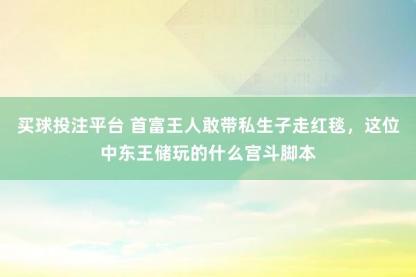 买球投注平台 首富王人敢带私生子走红毯,这位中东王储玩的什么宫斗脚本