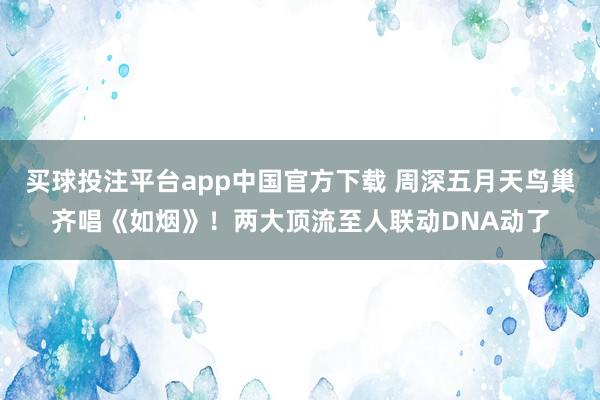 买球投注平台app中国官方下载 周深五月天鸟巢齐唱《如烟》!两大顶流至人联动DNA动了