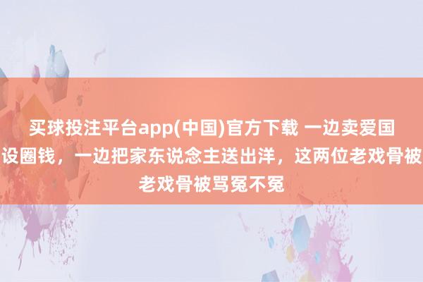 买球投注平台app(中国)官方下载 一边卖爱国东说念主设圈钱，一边把家东说念主送出洋，这两位老戏骨被骂冤不冤