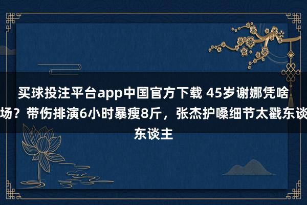 买球投注平台app中国官方下载 45岁谢娜凭啥炸场？带伤排演6小时暴瘦8斤，张杰护嗓细节太戳东谈主