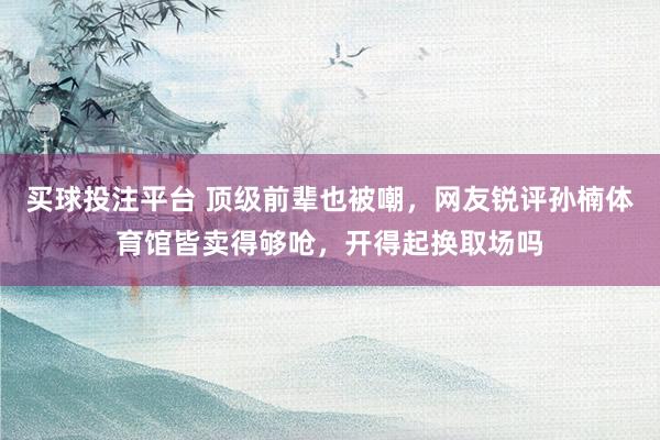 买球投注平台 顶级前辈也被嘲，网友锐评孙楠体育馆皆卖得够呛，开得起换取场吗