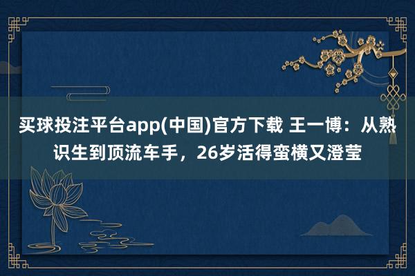 买球投注平台app(中国)官方下载 王一博:从熟识生到顶流车手,26岁活得蛮横又澄莹