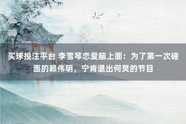 买球投注平台 李雪琴恋爱脑上面：为了第一次碰面的赖伟明，宁肯退出何炅的节目