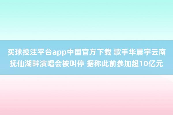 买球投注平台app中国官方下载 歌手华晨宇云南抚仙湖畔演唱会被叫停 据称此前参加超10亿元