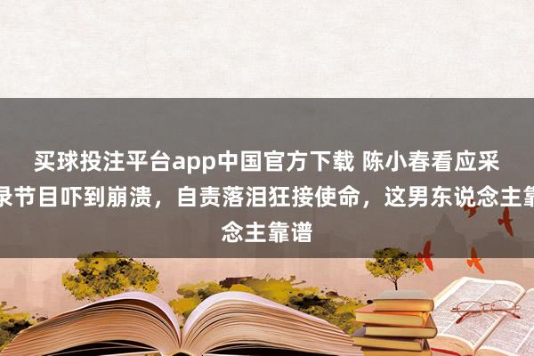 买球投注平台app中国官方下载 陈小春看应采儿录节目吓到崩溃，自责落泪狂接使命，这男东说念主靠谱