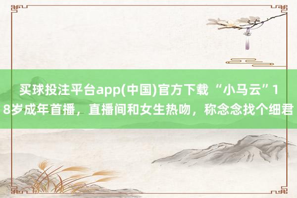 买球投注平台app(中国)官方下载 “小马云”18岁成年首播，直播间和女生热吻，称念念找个细君