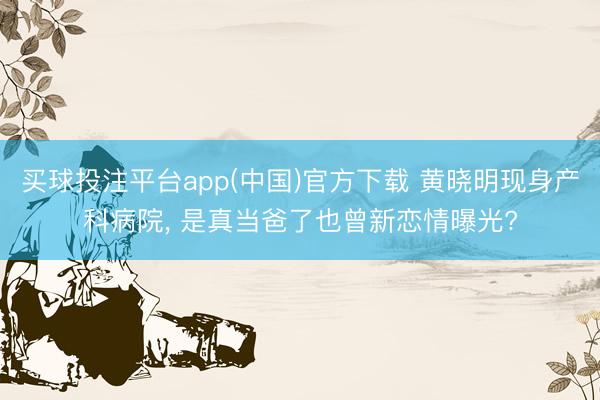 买球投注平台app(中国)官方下载 黄晓明现身产科病院, 是真当爸了也曾新恋情曝光?