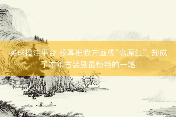 买球投注平台 杨幂把我方画成“高原红”, 却成了本年古装剧最惊艳的一笔