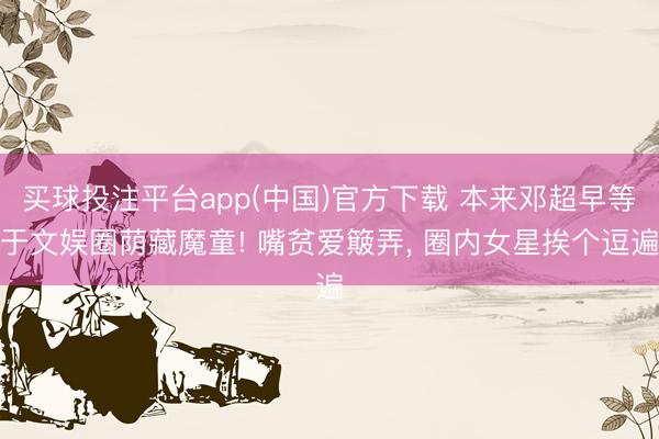 买球投注平台app(中国)官方下载 本来邓超早等于文娱圈荫藏魔童! 嘴贫爱簸弄， 圈内女星挨个逗遍