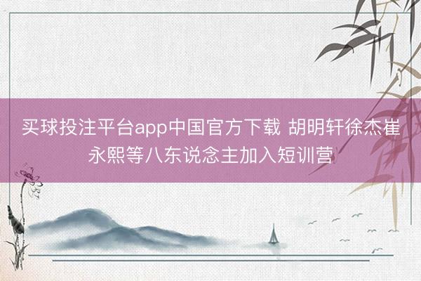 买球投注平台app中国官方下载 胡明轩徐杰崔永熙等八东说念主加入短训营