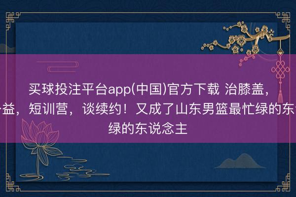 买球投注平台app(中国)官方下载 治膝盖，作念公益，短训营，谈续约！又成了山东男篮最忙绿的东说念主