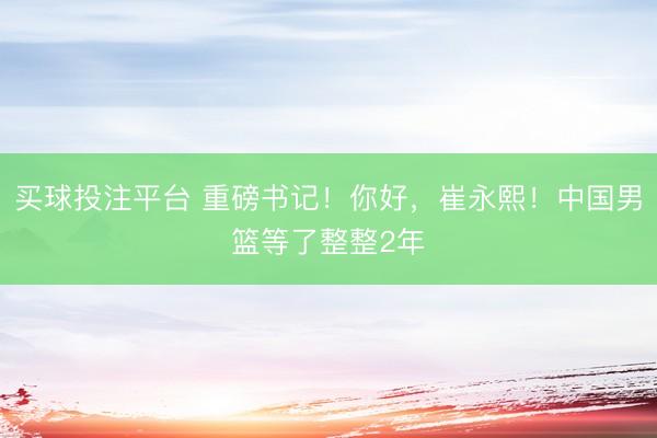 买球投注平台 重磅书记！你好，崔永熙！中国男篮等了整整2年