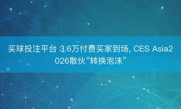 买球投注平台 3.6万付费买家到场， CES Asia2026散伙“转换泡沫”