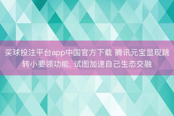 买球投注平台app中国官方下载 腾讯元宝显现跳转小要领功能， 试图加速自己生态交融