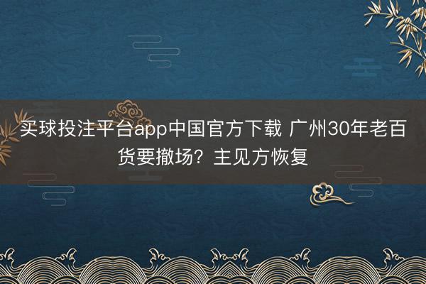 买球投注平台app中国官方下载 广州30年老百货要撤场？主见方恢复