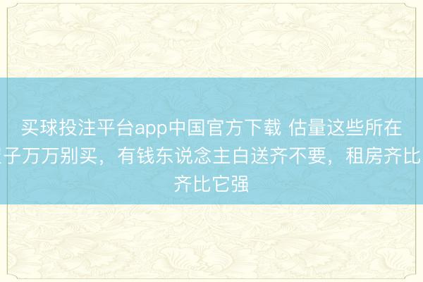 买球投注平台app中国官方下载 估量这些所在的屋子万万别买,有钱东说念主白送齐不要,租房齐比它强