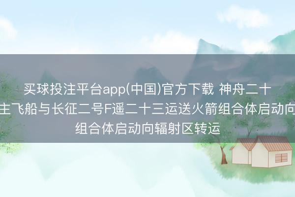 买球投注平台app(中国)官方下载 神舟二十三号载东谈主飞船与长征二号F遥二十三运送火箭组合体启动向辐射区转运